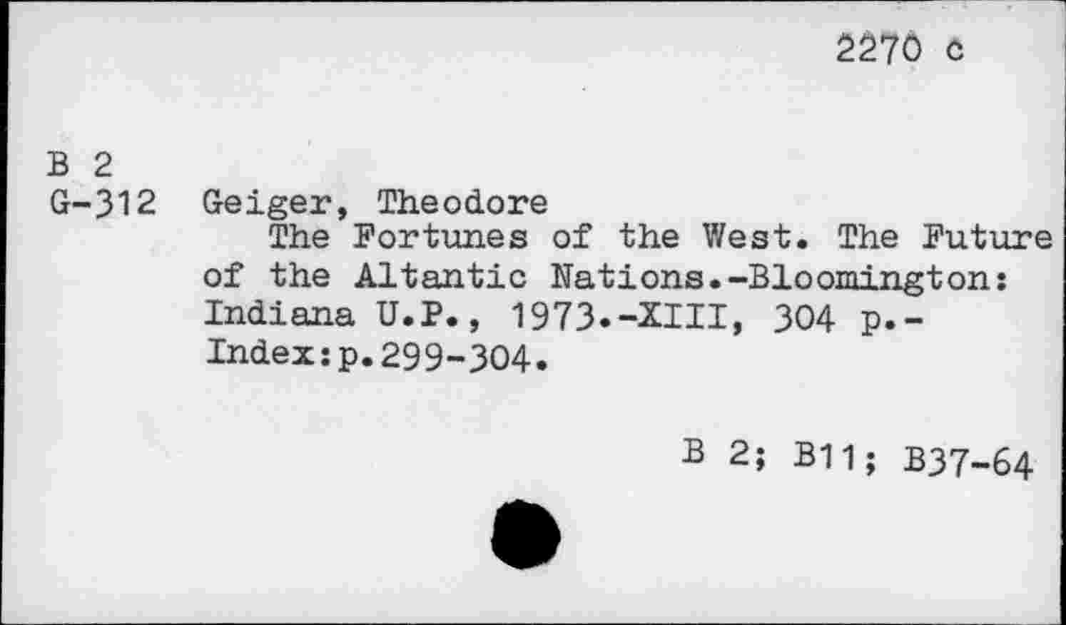 ﻿2270 c
B 2
G-312 Geiger, Theodore
The Fortunes of the West. The Future of the Altantic Nations.-Bloomington: Indiana U.P., 1973.-XIII, 304 p.-Index:p.299-304.
B 2; B11; B37-64